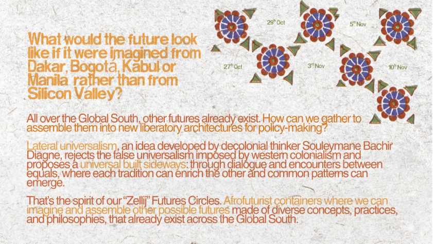 What would the future look like if it were imagined from Dakar, Bogotá, Kabul or Manila rather than from Silicon Valley? All over the Global South, other futures already exist. How can we gather to assemble them into new liberatory architectures for policy-making? Lateral universalism, an idea developed by decolonial thinker Souleymane Bachir Diagne, rejects the false universalism imposed by western colonialism and proposes a universal built sideways: through dialogue and encounters between equals, where each tradition can enrich the other and common patterns can emerge. That's the spirit of our “Zellij” Futures Circles. Afrofuturist containers where we can imagine and assemble other possible futures made of diverse concepts, practices, and philosophies, that already exist across the Global South. Workshops on 27th Oct, 29th Oct, 3rd Nov, 5th Nov and 10th Nov.